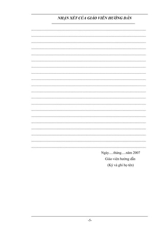 NHẬN XÉT CỦA GIÁO VIÊN HƯỚNG DẪN

................................................................................................................................
................................................................................................................................
................................................................................................................................
................................................................................................................................
................................................................................................................................
................................................................................................................................
................................................................................................................................
................................................................................................................................
................................................................................................................................
................................................................................................................................
................................................................................................................................
................................................................................................................................
................................................................................................................................
................................................................................................................................
................................................................................................................................
................................................................................................................................
................................................................................................................................
................................................................................................................................
................................................................................................................................
................................................................................................................................
                                                                              Ngày.....tháng.....năm 2007
                                                                                  Giáo viên hướng dẫn
                                                                                     (Ký và ghi họ tên)




                                                               -5-
 