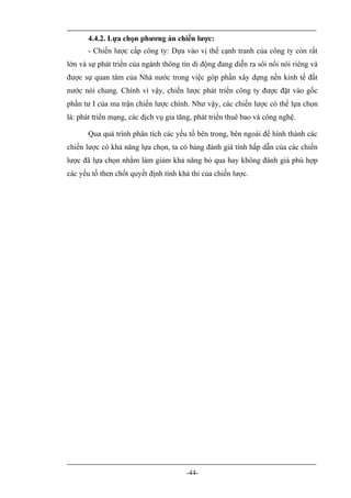 4.4.2. Lựa chọn phương án chiến lược:
       - Chiến lược cấp công ty: Dựa vào vị thế cạnh tranh của công ty còn rất
lớn và sự phát triển của ngành thông tin di động đang diễn ra sôi nổi nói riêng và
được sự quan tâm của Nhà nước trong việc góp phần xây dựng nền kinh tế đất
nước nói chung. Chính vì vậy, chiến lược phát triển công ty được đặt vào gốc
phần tư I của ma trận chiến lược chính. Như vậy, các chiến lược có thể lựa chọn
là: phát triển mạng, các dịch vụ gia tăng, phát triển thuê bao và công nghệ.

       Qua quá trình phân tích các yếu tố bên trong, bên ngoài để hình thành các
chiến lược có khả năng lựa chọn, ta có bảng đánh giá tính hấp dẫn của các chiến
lược đã lựa chọn nhằm làm giảm khả năng bỏ qua hay không đánh giá phù hợp
các yếu tố then chốt quyết định tính khả thi của chiến lược.




                                       -44-
 