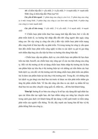 AS: số điểm hấp dẫn:1= yếu nhất; 2= ít yếu nhất; 3= ít mạnh nhất; 4= mạnh nhất
       TAS: tổng số điểm hấp dẫn=Phân loại*AS
       Các yếu tố bên ngoài: 1=phản ứng của công ty còn ít ỏi; 2=phản ứng của công
ty ở mức trung bình; 3=phản ứng của công ty cao hơn mức trung bình; 4=phản ứng
của công ty ở mức mạnh nhất.

       Các yếu tố bên trong: 1=yếu nhất; 2=ít yếu nhất; 3=ít mạnh nhất; 4=mạnh
nhất
        Chiến lược phát triển thuê bao mang tính hấp dẫn hơn; bởi vì tốc độ
phát triển kinh tế, xu hướng hội nhập dẫn đến đời sống người dân ngày càng
nâng cao. Do vậy công ty cũng cần chú ý đến việc chiến lược phát triển mạng
đến vùng kinh tế hứa hẹn đầy sự phát triển. Và trong tương lai công ty cần quan
tâm đến chiến lược phát triển công nghệ và đưa ra các dịch vụ giá trị gia tăng
mới nhằm đáp ứng yêu cầu tiện lợi theo xu hướng tiêu dùng hiện đại.

       - Chiến lược cấp sản phẩm, dịch vụ: còn chiến lược sản phẩm thì lựa chọn
trên ma trận Ansoff, các chiến lược này cũng qui về các ma trận chung của công
ty. Đối với thị trường cũ thì sử dụng chiến lược thâm nhập thị trường tức là đưa
sản phẩm hiện tại tiêu thụ ở thị trường hiện tại với những cải tiến thêm các loại
hình dịch vụ; còn đối với thị trường mới thì dùng chiến lược phát triển sản phẩm
tức là đem sản phẩm hiện tại tiêu thụ ở thị trường mới. Trong đó, với những tiện
lợi (dịch vụ gia tăng) của thuê bao trả trước sẽ được ưu tiên phát triển nhằm gia
tăng thị phần chiếm lĩnh. Về lâu dài cũng cần đưa ra các dịch vụ nhằm hỗ trợ
thuê bao trả sau như: chuyển vùng quốc tế, nhắn tin,…để thu hút khách hàng.

       Tóm lại: hướng đi cơ bản của công ty là nổ lực xây dựng đội ngũ nhân lực
qua các khóa đào tạo ngắn hạn, dài hạn nhằm nâng cao năng lực chuyên môn
trong cách giao dịch với khách hàng để tận dụng vị thế cạnh tranh và tiềm năng
phát triển của ngành viễn thông. Từ đó, đẩy mạnh sản lượng bán để bảo vệ thị
phần thống lĩnh của công ty.




                                        -46-
 