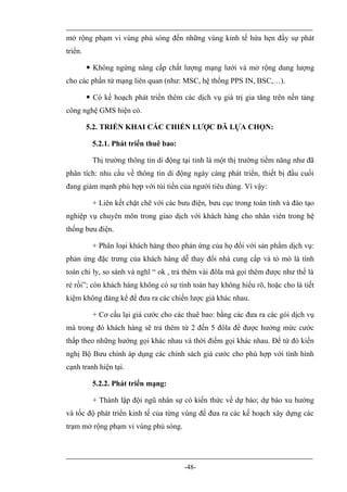 mở rộng phạm vi vùng phủ sóng đến những vùng kinh tế hứa hẹn đầy sự phát
triển.

          Không ngừng nâng cấp chất lượng mạng lưới và mở rộng dung lượng
cho các phần tử mạng liên quan (như: MSC, hệ thống PPS IN, BSC,…).

          Có kế hoạch phát triển thêm các dịch vụ giá trị gia tăng trên nền tảng
công nghệ GMS hiện có.

         5.2. TRIỂN KHAI CÁC CHIẾN LƯỢC ĐÃ LỰA CHỌN:

           5.2.1. Phát triển thuê bao:

           Thị trường thông tin di động tại tỉnh là một thị trường tiềm năng như đã
phân tích: nhu cầu về thông tin di động ngày càng phát triển, thiết bị đầu cuối
đang giảm mạnh phù hợp với túi tiền của người tiêu dùng. Vì vậy:

           + Liên kết chặt chẽ với các bưu điện, bưu cục trong toàn tỉnh và đào tạo
nghiệp vụ chuyên môn trong giao dịch với khách hàng cho nhân viên trong hệ
thống bưu điện.

           + Phân loại khách hàng theo phản ứng của họ đối với sản phẩm dịch vụ:
phản ứng đặc trưng của khách hàng dễ thay đổi nhà cung cấp và tò mò là tính
toán chi ly, so sánh và nghĩ “ ok , trả thêm vài đôla mà gọi thêm được như thế là
rẻ rồi”; còn khách hàng không có sự tính toán hay không hiểu rõ, hoặc cho là tiết
kiệm không đáng kể để đưa ra các chiến lược giá khác nhau.

           + Cơ cấu lại giá cước cho các thuê bao: bằng các đưa ra các gói dịch vụ
mà trong đó khách hàng sẽ trả thêm từ 2 đến 5 đôla để được hưởng mức cước
thấp theo những hướng gọi khác nhau và thời điểm gọi khác nhau. Để từ đó kiến
nghị Bộ Bưu chính áp dụng các chính sách giá cước cho phù hợp với tình hình
cạnh tranh hiện tại.

           5.2.2. Phát triển mạng:

           + Thành lập đội ngũ nhân sự có kiến thức về dự báo; dự báo xu hướng
và tốc độ phát triển kinh tế của từng vùng để đưa ra các kế hoạch xây dựng các
trạm mở rộng phạm vi vùng phủ sóng.




                                         -48-
 