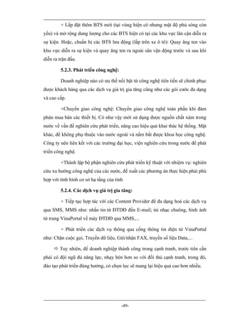 + Lắp đặt thêm BTS mới (tại vùng hiện có nhưng mật độ phủ sóng còn
yếu) và mở rộng dung lượng cho các BTS hiện có tại các khu vực lân cận diễn ra
sự kiện. Hoặc, chuẩn bị các BTS lưu động (lắp trên xe ô tô): Quay ăng ten vào
khu vực diễn ra sự kiện và quay ăng ten ra ngoài sân vận động trước và sau khi
diễn ra trận đấu.

         5.2.3. Phát triển công nghệ:

         Doanh nghiệp nào có ưu thế nổi bật từ công nghệ tiên tiến sẽ chinh phục
được khách hàng qua các dịch vụ giá trị gia tăng cũng như các gói cước đa dạng
và cao cấp.

         +Chuyển giao công nghệ: Chuyển giao công nghệ toàn phần khi đàm
phán mua bán các thiết bị. Có như vậy mới sử dụng được nguồn chất xám trong
nước về vấn đề nghiên cứu phát triển, nâng cao hiệu quả khai thác hệ thống. Mặt
khác, để không phụ thuộc vào nước ngoài và nắm bắt được khoa học công nghệ.
Công ty nên liên kết với các trường đại học, viện nghiên cứu trong nước để phát
triển công nghệ.

         +Thành lập bộ phận nghiên cứu phát triển kỹ thuật với nhiệm vụ: nghiên
cứu xu hướng công nghệ của các nước, đề xuất các phương án thực hiện phải phù
hợp với tình hình cơ sở hạ tầng của tỉnh

         5.2.4. Các dịch vụ giá trị gia tăng:

         + Tiếp tục hợp tác với các Content Provider để đa dạng hoá các dịch vụ
qua SMS, MMS như: nhắn tin từ ĐTDĐ đến E-mail; tải nhạc chuông, hình ảnh
từ trang VinaPortal về máy ĐTDĐ qua MMS,...

         + Phát triển các dịch vụ thông qua cổng thông tin điện tử VinaPortal
như: Chặn cuộc gọi, Truyền dữ liệu, Gửi/nhận FAX, truyền số liệu Data,...

      Tuy nhiên, để doanh nghiệp thành công trong cạnh tranh, trước tiên cần
phải có đội ngũ đủ năng lực, nhạy bén hơn so với đối thủ cạnh tranh, trong đó,
đào tạo phát triển đúng hướng, có chọn lọc sẽ mang lại hiệu quả cao hơn nhiều.




                                        -49-
 