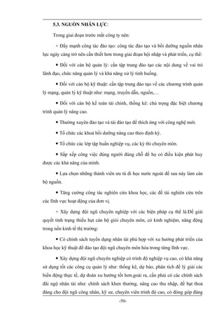 5.3. NGUỒN NHÂN LỰC:

     Trong giai đoạn trước mắt công ty nên:

      + Đẩy mạnh công tác đào tạo: công tác đào tạo và bồi dưỡng nguồn nhân
lực ngày càng trở nên cần thiết hơn trong giai đoạn hội nhập và phát triển, cụ thể:

       Đối với cán bộ quản lý: cần tập trung đào tạo các nội dung về vai trò
lãnh đạo, chức năng quản lý và khả năng xử lý tình huống.

       Đối với cán bộ kỹ thuật: cần tập trung đào tạo về các chương trình quản
lý mạng, quản lý kỹ thuật như: mạng, truyền dẫn, nguồn,…

       Đối với cán bộ kế toán tài chính, thống kê: chú trọng đặc biệt chương
trình quản lý nâng cao.

       Thường xuyên đào tạo và tái đào tạo để thích ứng với công nghệ mới.

       Tổ chức các khoá bồi dưỡng nâng cao theo định kỳ.

       Tổ chức các lớp tập huấn nghiệp vụ, các kỳ thi chuyên môn.

       Sắp xếp công việc đúng người đúng chỗ để họ có điều kiện phát huy
được các khả năng của mình.

       Lựa chọn những thành viên ưu tú đi học nước ngoài để sau này làm cán
bộ nguồn.

       Tăng cường công tác nghiên cứu khoa học, các đề tài nghiên cứu trên
các lĩnh vực hoạt động của đơn vị.

      + Xây dựng đội ngũ chuyên nghiệp với các biện pháp cụ thể là:Để giải
quyết tình trạng thiếu hụt cán bộ giỏi chuyên môn, có kinh nghiệm, năng động
trong nền kinh tế thị trường:

       Có chính sách tuyển dụng nhân tài phù hợp với xu hướng phát triển của
khoa học kỹ thuật để đào tạo đội ngũ chuyên môn hóa trong từng lĩnh vực.

       Xây dựng đội ngũ chuyên nghiệp có trình độ nghiệp vụ cao, có khả năng
sử dụng tốt các công cụ quản lý như: thống kê, dự báo, phân tích để lý giải các
biến động thực tế, dự đoán xu hướng tốt hơn.goài ra, cần phải có các chính sách
đãi ngộ nhân tài như: chính sách khen thưởng, nâng cao thu nhập, đề bạt thoả
đáng cho đội ngũ công nhân, kỹ sư, chuyên viên trình độ cao, có đóng góp đáng
                                       -50-
 