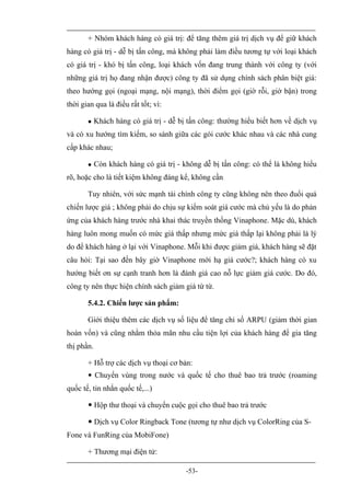 + Nhóm khách hàng có giá trị: để tăng thêm giá trị dịch vụ để giữ khách
hàng có giá trị - dễ bị tấn công, mà không phải làm điều tương tự với loại khách
có giá trị - khó bị tấn công, loại khách vốn đang trung thành với công ty (với
những giá trị họ đang nhận được) công ty đã sử dụng chính sách phân biệt giá:
theo hướng gọi (ngoại mạng, nội mạng), thời điểm gọi (giờ rỗi, giờ bận) trong
thời gian qua là điều rất tốt; vì:

           Khách hàng có giá trị - dễ bị tấn công: thường hiểu biết hơn về dịch vụ
và có xu hướng tìm kiếm, so sánh giữa các gói cước khác nhau và các nhà cung
cấp khác nhau;

           Còn khách hàng có giá trị - không dễ bị tấn công: có thể là không hiểu
rõ, hoặc cho là tiết kiệm không đáng kể, không cần

       Tuy nhiên, với sức mạnh tài chính công ty cũng không nên theo đuổi quá
chiến lược giá ; không phải do chịu sự kiểm soát giá cước mà chủ yếu là do phản
ứng của khách hàng trước nhà khai thác truyền thống Vinaphone. Mặc dù, khách
hàng luôn mong muốn có mức giá thấp nhưng mức giá thấp lại không phải là lý
do để khách hàng ở lại với Vinaphone. Mỗi khi được giảm giá, khách hàng sẽ đặt
câu hỏi: Tại sao đến bây giờ Vinaphone mới hạ giá cước?; khách hàng có xu
hướng biết ơn sự cạnh tranh hơn là đánh giá cao nỗ lực giảm giá cước. Do đó,
công ty nên thực hiện chính sách giảm giá từ từ.

       5.4.2. Chiến lược sản phẩm:

       Giới thiệu thêm các dịch vụ số liệu để tăng chỉ số ARPU (giảm thời gian
hoàn vốn) và cũng nhằm thỏa mãn nhu cầu tiện lợi của khách hàng để gia tăng
thị phần.

       + Hỗ trợ các dịch vụ thoại cơ bản:
        Chuyển vùng trong nước và quốc tế cho thuê bao trả trước (roaming
quốc tế, tin nhắn quốc tế,...)

        Hộp thư thoại và chuyển cuộc gọi cho thuê bao trả trước

        Dịch vụ Color Ringback Tone (tương tự như dịch vụ ColorRing của S-
Fone và FunRing của MobiFone)

       + Thương mại điện tử:

                                         -53-
 