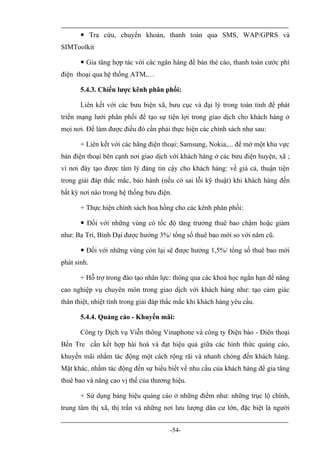  Tra cứu, chuyển khoản, thanh toán qua SMS, WAP/GPRS và
SIMToolkit

        Gia tăng hợp tác với các ngân hàng để bán thẻ cào, thanh toán cước phí
điện thoại qua hệ thống ATM,…

       5.4.3. Chiến lược kênh phân phối:

       Liên kết với các bưu biện xã, bưu cục và đại lý trong toàn tỉnh để phát
triển mạng lưới phân phối để tạo sự tiện lợi trong giao dịch cho khách hàng ở
mọi nơi. Để làm được điều đó cần phải thực hiện các chính sách như sau:

       + Liên kết với các hãng điện thoại: Samsung, Nokia,... để mở một khu vực
bán điện thoại bên cạnh nơi giao dịch với khách hàng ở các bưu điện huyện, xã ;
vì nơi đây tạo được tâm lý đáng tin cậy cho khách hàng: về giá cả, thuận tiện
trong giải đáp thắc mắc, bảo hành (nếu có sai lỗi kỹ thuật) khi khách hàng đến
bất kỳ nơi nào trong hệ thống bưu điện.

       + Thực hiện chính sách hoa hồng cho các kênh phân phối:

        Đối với những vùng có tốc độ tăng trưởng thuê bao chậm hoặc giảm
như: Ba Tri, Bình Đại được hưởng 3%/ tổng số thuê bao mới so với năm cũ.

        Đối với những vùng còn lại sẽ được hưởng 1,5%/ tổng số thuê bao mới
phát sinh.

       + Hỗ trợ trong đào tạo nhân lực: thông qua các khoá học ngắn hạn để nâng
cao nghiệp vụ chuyên môn trong giao dịch với khách hàng như: tạo cảm giác
thân thiệt, nhiệt tình trong giải đáp thắc mắc khi khách hàng yêu cầu.

       5.4.4. Quảng cáo - Khuyến mãi:

       Công ty Dịch vụ Viễn thông Vinaphone và công ty Điện báo - Điên thoại
Bến Tre cần kết hợp hài hoà và đạt hiệu quả giữa các hình thức quảng cáo,
khuyến mãi nhằm tác động một cách rộng rãi và nhanh chóng đến khách hàng.
Mặt khác, nhằm tác động đến sự hiểu biết về nhu cầu của khách hàng để gia tăng
thuê bao và nâng cao vị thế của thương hiệu.

       + Sử dụng bảng hiệu quảng cáo ở những điểm như: những trục lộ chính,
trung tâm thị xã, thị trấn và những nơi lưu lượng dân cư lớn, đặc biệt là người


                                       -54-
 