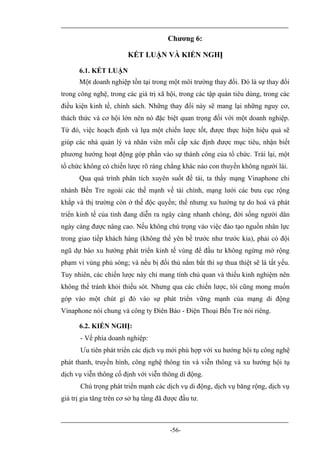 Chương 6:

                        KẾT LUẬN VÀ KIẾN NGHỊ

      6.1. KẾT LUẬN
      Một doanh nghiệp tồn tại trong một môi trường thay đổi. Đó là sự thay đổi
trong công nghệ, trong các giá trị xã hội, trong các tập quán tiêu dùng, trong các
điều kiện kinh tế, chính sách. Những thay đổi này sẽ mang lại những nguy cơ,
thách thức và cơ hội lớn nên nó đặc biệt quan trọng đối với một doanh nghiệp.
Từ đó, việc hoạch định và lựa một chiến lược tốt, được thực hiện hiệu quả sẽ
giúp các nhà quản lý và nhân viên mỗi cấp xác định được mục tiêu, nhận biết
phương hướng hoạt động góp phần vào sự thành công của tổ chức. Trái lại, một
tổ chức không có chiến lược rõ ràng chẳng khác nào con thuyền không người lái.
      Qua quá trình phân tích xuyên suốt đề tài, ta thấy mạng Vinaphone chi
nhánh Bến Tre ngoài các thế mạnh về tài chính, mạng lưới các bưu cục rộng
khắp và thị trường còn ở thế độc quyền; thế nhưng xu hướng tự do hoá và phát
triển kinh tế của tỉnh đang diễn ra ngày càng nhanh chóng, đời sống người dân
ngày càng được nâng cao. Nếu không chú trọng vào việc đào tạo nguồn nhân lực
trong giao tiếp khách hàng (không thể yên bề trước như trước kia), phải có đội
ngũ dự báo xu hướng phát triển kinh tế vùng để đầu tư không ngừng mở rộng
phạm vi vùng phủ sóng; và nếu bị đối thủ nắm bắt thì sự thua thiệt sẽ là tất yếu.
Tuy nhiên, các chiến lược này chỉ mang tính chủ quan và thiếu kinh nghiệm nên
không thể tránh khỏi thiếu sót. Nhưng qua các chiến lược, tôi cũng mong muốn
góp vào một chút gì đó vào sự phát triển vững mạnh của mạng di động
Vinaphone nói chung và công ty Điên Báo - Điện Thoại Bến Tre nói riêng.

      6.2. KIẾN NGHỊ:
       - Về phía doanh nghiệp:
       Ưu tiên phát triển các dịch vụ mới phù hợp với xu hướng hội tụ công nghệ
phát thanh, truyền hình, công nghệ thông tin và viễn thông và xu hướng hội tụ
dịch vụ viễn thông cố định với viễn thông di động.
       Chú trọng phát triển mạnh các dịch vụ di động, dịch vụ băng rộng, dịch vụ
giá trị gia tăng trên cơ sở hạ tầng đã được đầu tư.



                                        -56-
 