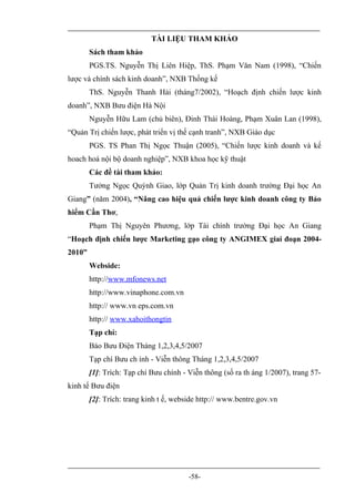 TÀI LIỆU THAM KHẢO
        Sách tham khảo
        PGS.TS. Nguyễn Thị Liên Hiệp, ThS. Phạm Văn Nam (1998), “Chiến
lược và chính sách kinh doanh”, NXB Thống kế
        ThS. Nguyễn Thanh Hải (tháng7/2002), “Hoạch định chiến lược kinh
doanh”, NXB Bưu điện Hà Nội
        Nguyễn Hữu Lam (chủ biên), Đinh Thái Hoàng, Phạm Xuân Lan (1998),
“Quản Trị chiến lược, phát triển vị thế cạnh tranh”, NXB Giáo dục
        PGS. TS Phan Thị Ngọc Thuận (2005), “Chiến lược kinh doanh và kế
hoach hoá nội bộ doanh nghiệp”, NXB khoa học kỹ thuật
        Các đề tài tham khảo:
        Tưởng Ngọc Quỳnh Giao, lớp Quản Trị kinh doanh trường Đại học An
Giang” (năm 2004), “Nâng cao hiệu quả chiến lược kinh doanh công ty Bảo
hiểm Cần Thơ,
        Phạm Thị Nguyên Phương, lớp Tài chính trường Đại học An Giang
“Hoạch định chiến lược Marketing gạo công ty ANGIMEX giai đoạn 2004-
2010”
        Webside:
        http://www.mfonews.net
        http://www.vinaphone.com.vn
        http:// www.vn eps.com.vn
        http:// www.xahoithongtin
        Tạp chí:
        Báo Bưu Điện Tháng 1,2,3,4,5/2007
        Tạp chí Bưu ch ính - Viễn thông Tháng 1,2,3,4,5/2007
        [1]: Trích: Tạp chí Bưu chính - Viễn thông (số ra th áng 1/2007), trang 57-
kinh tế Bưu điện
        [2]: Trích: trang kinh t ế, webside http:// www.bentre.gov.vn




                                        -58-
 