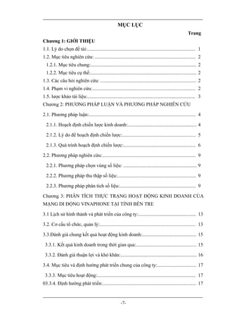 MỤC LỤC
                                                                                                        Trang
Chương 1: GIỚI THIỆU
1.1. Lý do chọn đề tài:........................................................................................ 1
1.2. Mục tiêu nghiên cứu: .................................................................................. 2
  1.2.1. Mục tiêu chung:...................................................................................... 2
  1.2.2. Mục tiêu cụ thể:...................................................................................... 2
1.3. Các câu hỏi nghiên cứu: .............................................................................. 2
1.4. Phạm vi nghiên cứu:.................................................................................... 2
1.5. lược khảo tài liệu:........................................................................................ 3
Chương 2: PHƯƠNG PHÁP LUẬN VÀ PHƯƠNG PHÁP NGHIÊN CỨU

2.1. Phương pháp luận:....................................................................................... 4

  2.1.1. Hoạch định chiến lược kinh doanh:........................................................ 4

  2.1.2. Lý do để hoạch định chiến lược:............................................................ 5

  2.1.3. Quá trình hoạch định chiến lược:........................................................... 6

2.2. Phương pháp nghiên cứu:............................................................................ 9

  2.2.1. Phương pháp chọn vùng số liệu: ............................................................ 9

  2.2.2. Phương pháp thu thập số liệu:................................................................ 9

  2.2.3. Phương pháp phân tích số liệu:.............................................................. 9

Chương 3: PHÂN TÍCH THỰC TRẠNG HOẠT ĐỘNG KINH DOANH CỦA
MẠNG DI ĐỘNG VINAPHONE TẠI TỈNH BẾN TRE

3.1 Lịch sử hình thành và phát triển của công ty:............................................... 13

3.2. Cơ cấu tổ chức, quản lý:.............................................................................. 13

3.3.Đánh giá chung kết quả hoạt động kinh doanh:............................................ 15

 3.3.1. Kết quả kinh doanh trong thời gian qua:................................................. 15

 3.3.2. Đánh giá thuận lợi và khó khăn:.............................................................. 16

3.4. Mục tiêu và định hướng phát triển chung của công ty:................................ 17

 3.3.3. Mục tiêu hoạt động:................................................................................ 17
03.3.4. Định hướng phát triển:............................................................................ 17


                                                        -7-
 