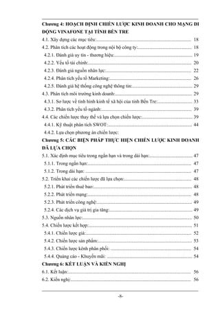Chương 4: HOẠCH ĐỊNH CHIẾN LƯỢC KINH DOANH CHO MẠNG DI
ĐỘNG VINAFONE TẠI TỈNH BẾN TRE
4.1. Xây dựng các mục tiêu:............................................................................... 18
4.2. Phân tích các hoạt động trong nội bộ công ty:............................................. 18
 4.2.1. Đánh giá uy tín - thương hiệu:................................................................. 19
 4.2.2. Yếu tố tài chính:...................................................................................... 20
 4.2.3. Đánh giá nguồn nhân lực:....................................................................... 22
 4.2.4. Phân tích yếu tố Marketing:.................................................................... 26
 4.2.5. Đánh giá hệ thống công nghệ thông tin:.................................................. 29
4.3. Phân tích môi trường kinh doanh:................................................................ 29
 4.3.1. Sơ lược về tình hình kinh tế xã hội của tỉnh Bến Tre:............................. 33
 4.3.2. Phân tích yếu tố ngành:........................................................................... 39
4.4. Các chiến lược thay thế và lựa chọn chiến lược:.......................................... 39
 4.4.1. Kỹ thuật phân tích SWOT:...................................................................... 44
 4.4.2. Lựa chọn phương án chiến lược:
Chương 5: CÁC BIỆN PHÁP THỰC HIỆN CHIẾN LƯỢC KINH DOANH
ĐÃ LỰA CHỌN
5.1. Xác định mục tiêu trong ngắn hạn và trong dài hạn:.................................... 47
 5.1.1. Trong ngắn hạn:...................................................................................... 47
 5.1.2. Trong dài hạn: ........................................................................................ 47
5.2. Triển khai các chiến lược đã lựa chọn:........................................................ 48
 5.2.1. Phát triển thuê bao:.................................................................................. 48
 5.2.2. Phát triển mạng:...................................................................................... 48
 5.2.3. Phát triển công nghệ:............................................................................... 49
 5.2.4. Các dịch vụ giá trị gia tăng:..................................................................... 49
5.3. Nguồn nhân lực:........................................................................................... 50
5.4. Chiến lược kết hợp:...................................................................................... 51
 5.4.1. Chiến lược giá:........................................................................................ 52
 5.4.2. Chiến lược sản phẩm:.............................................................................. 53
 5.4.3. Chiến lược kênh phân phối: ................................................................... 54
 5.4.4. Quảng cáo - Khuyến mãi: ....................................................................... 54
Chương 6: KẾT LUẬN VÀ KIẾN NGHỊ
6.1. Kết luận:...................................................................................................... 56
6.2. Kiến nghị:.................................................................................................... 56


                                                         -8-
 