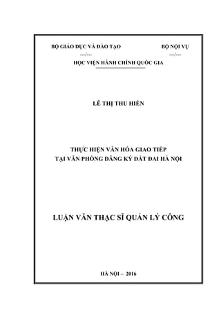 BỘ GIÁO DỤC VÀ ĐÀO TẠO
---/---
BỘ NỘI VỤ
---/---
HỌC VIỆN HÀNH CHÍNH QUỐC GIA
LÊ THỊ THU HIỀN
THỰC HIỆN VĂN HÓA GIAO TIẾP
TẠI VĂN PHÕNG ĐĂNG KÝ ĐẤT ĐAI HÀ NỘI
LUẬN VĂN THẠC SĨ QUẢN LÝ CÔNG
HÀ NỘI – 2016
 