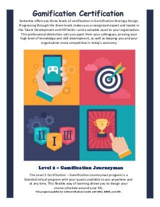 The Level 2 Certification – Gamification Journeyman program is a
blended virtual program with your quests available to you anywhere and
at any time. This flexible way of learning allows you to design your
course schedule around your life.
This program qualifies for 12 Recertification Credits with HRCI, SHRM, and ATD.
Level 2 – Gamification Journeyman
Gamification Certification
Sententia offers you three levels of certification in Gamification Strategy Design.
Progressing through the three levels makes you a recognized expert and leader in
the Talent Development and HR fields—and a valuable asset to your organization.
This professional distinction sets you apart from your colleagues, proving your
high level of knowledge and skill development, as well as keeping you and your
organization more competitive in today's economy.
1
 