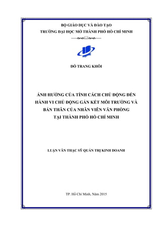 BỘ GIÁO DỤC VÀ ĐÀO TẠO
TRƢỜNG ĐẠI HỌC MỞ THÀNH PHỐ HỒ CHÍ MINH
----------
ĐỖ TRANG KHÔI
ẢNH HƢỞNG CỦA TÍNH CÁCH CHỦ ĐỘNG ĐẾN
HÀNH VI CHỦ ĐỘNG GẮN KẾT MÔI TRƢỜNG VÀ
BẢN THÂN CỦA NHÂN VIÊN VĂN PHÒNG
TẠI THÀNH PHỐ HỒ CHÍ MINH
LUẬN VĂN THẠC SỸ QUẢN TRỊ KINH DOANH
TP. Hồ Chí Minh, Năm 2015
 