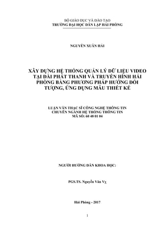 1
BỘ GIÁO DỤC VÀ ĐÀO TẠO
TRƯỜNG ĐẠI HỌC DÂN LẬP HẢI PHÒNG
NGUYỄN XUÂN HẢI
XÂY DỰNG HỆ THỐNG QUẢN LÝ DỮ LIỆU VIDEO
TẠI ĐÀI PHÁT THANH VÀ TRUYỀN HÌNH HẢI
PHÒNG BẰNG PHƯƠNG PHÁP HƯỚNG ĐỐI
TƯỢNG, ỨNG DỤNG MẪU THIẾT KẾ
LUẬN VĂN THẠC SĨ CÔNG NGHỆ THÔNG TIN
CHUYÊN NGÀNH HỆ THỐNG THÔNG TIN
MÃ SỐ: 60 48 01 04
NGƯỜI HƯỚNG DẪN KHOA HỌC:
PGS.TS. Nguyễn Văn Vỵ
Hải Phòng - 2017
 