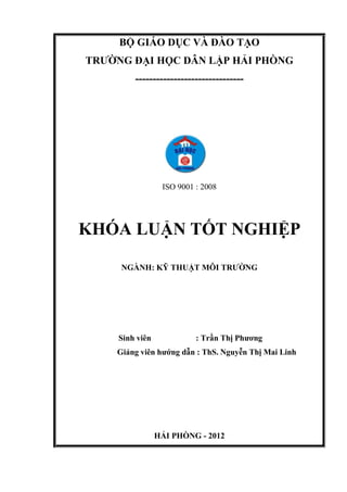 BỘ GIÁO DỤC VÀ ĐÀO TẠO
TRƢỜNG ĐẠI HỌC DÂN LẬP HẢI PHÒNG
-------------------------------
ISO 9001 : 2008
KHÓA LUẬN TỐT NGHIỆP
NGÀNH: KỸ THUẬT MÔI TRƢỜNG
Sinh viên : Trần Thị Phƣơng
Giảng viên hƣớng dẫn : ThS. Nguyễn Thị Mai Linh
HẢI PHÒNG - 2012
 