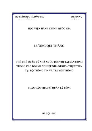 BỘ GIÁO DỤC VÀ ĐÀO TẠO BỘ NỘI VỤ
…………/………… ……/……
HỌC VIỆN HÀNH CHÍNH QUỐC GIA
LƢƠNG QÚI THĂNG
THỂ CHẾ QUẢN LÝ NHÀ NƢỚC ĐỐI VỚI TÀI SẢN CÔNG
TRONG CÁC DOANH NGHIỆP NHÀ NƢỚC – THỰC TIỄN
TẠI BỘ THÔNG TIN VÀ TRUYỀN THÔNG
LUẬN VĂN THẠC SĨ QUẢN LÝ CÔNG
HÀ NỘI - 2017
 