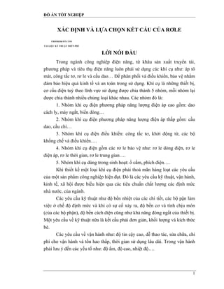 ĐỒ ÁN TỐT NGHIỆP
1
XÁC ĐỊNH VÀ LỰA CHỌN KẾT CẤU CỦA RƠLE
LỜI NÓI ĐẦU
Trong ngành công nghiệp điện năng, từ khâu sản xuất truyển tải,
phương pháp và tiêu thụ điện năng luôn phải sử dụng các khí cụ như: áp tô
mát, công tắc tơ, rơ le và cầu dao… Để phân phối và điều khiển, bảo vệ nhằm
đảm bảo hiệu quả kinh tế và an toàn trong sử dụng. Khí cụ là những thiết bị,
cơ cấu điện tuỳ theo lĩnh vực sử dụng được chia thành 5 nhóm, mỗi nhóm lại
được chia thành nhiều chủng loại khác nhau. Các nhóm đó là:
1. Nhóm khí cụ điện phương pháp năng lượng điện áp cao gồm: dao
cách ly, máy ngắt, biến dòng…
2. Nhóm khí cụ điện phương pháp năng lượng điện áp thấp gồm: cầu
dao, cầu chì…
3. Nhóm khí cụ điện điều khiển: công tắc tơ, khởi động từ, các bộ
khống chế và điều khiển….
4. Nhóm khí cụ điện gồm các rơ le bảo vệ như: rơ le dòng điện, rơ le
điện áp, rơ le thời gian, rơ le trung gian….
5. Nhóm khí cụ dùng trong sinh hoạt: ổ cắm, phích điện….
Khi thiết kế một loại khí cụ điện phải thoả mãn hàng loạt các yêu cầu
của một sản phẩm công nghiệp hiện đạt. Đó là các yêu cầu kỹ thuật, vận hành,
kinh tế, xã hội được biểu hiện qua các tiêu chuẩn chất lượng các định mức
nhà nước, của ngành.
Các yêu cầu kỹ thuật như độ bền nhiệt của các chi tiết, các bộ pận làm
việc ở chế độ định mức và khi có sự cố xảy ra, độ bền cơ và tính chịu mòn
(của các bộ phận), độ bền cách điện cũng như khả năng đóng ngắt của thiết bị.
Một yêu cầu về kỹ thuật nữa là kết cấu phải đơn giản, khối lượng và kích thức
bé.
Các yêu cầu về vận hành như: độ tin cậy cao, dễ thao tác, sửa chữa, chi
phí cho vận hành và tổn hao thấp, thời gian sử dụng lâu dài. Trong vận hành
phải lưu ý đến các yếu tố như: độ ẩm, độ cao, nhiệt độ….
 