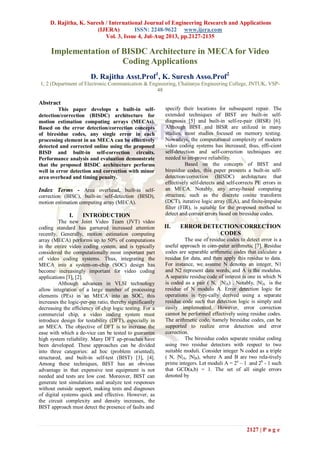 D. Rajitha, K. Suresh / International Journal of Engineering Research and Applications
(IJERA) ISSN: 2248-9622 www.ijera.com
Vol. 3, Issue 4, Jul-Aug 2013, pp.2127-2135
2127 | P a g e
Implementation of BISDC Architecture in MECA for Video
Coding Applications
D. Rajitha Asst.Prof1
, K. Suresh Asso.Prof2
1, 2 (Department of Electronic Communication & Engineering, Chaitanya Engineering College, JNTUK, VSP-
48
Abstract
This paper develops a built-in self-
detection/correction (BISDC) architecture for
motion estimation computing arrays (MECAs).
Based on the error detection/correction concepts
of biresidue codes, any single error in each
processing element in an MECA can be effectively
detected and corrected online using the proposed
BISD and built-in self-correction circuits.
Performance analysis and evaluation demonstrate
that the proposed BISDC architecture performs
well in error detection and correction with minor
area overhead and timing penalty.
Index Terms - Area overhead, built-in self-
correction (BISC), built-in self-detection (BISD),
motion estimation computing array (MECA).
I. INTRODUCTION
The new Joint Video Team (JVT) video
coding standard has garnered increased attention
recently. Generally, motion estimation computing
array (MECA) performs up to 50% of computations
in the entire video coding system, and is typically
considered the computationally most important part
of video coding systems. Thus, integrating the
MECA into a system-on-chip (SOC) design has
become increasingly important for video coding
applications [1], [2].
Although advances in VLSI technology
allow integration of a large number of processing
elements (PEs) in an MECA into an SOC, this
increases the logic-per-pin ratio, thereby significantly
decreasing the efficiency of chip logic testing. For a
commercial chip, a video coding system must
introduce design for testability (DFT), especially in
an MECA. The objective of DFT is to increase the
ease with which a de-vice can be tested to guarantee
high system reliability. Many DFT ap-proaches have
been developed. These approaches can be divided
into three categories: ad hoc (problem oriented),
structured, and built-in self-test (BIST) [3], [4].
Among these techniques, BIST has an obvious
advantage in that expensive test equipment is not
needed and tests are low cost. Moreover, BIST can
generate test simulations and analyze test responses
without outside support, making tests and diagnoses
of digital systems quick and effective. However, as
the circuit complexity and density increases, the
BIST approach must detect the presence of faults and
specify their locations for subsequent repair. The
extended techniques of BIST are built-in self-
diagnosis [5] and built-in self-re-pair (BISR) [6].
Although BIST and BISR are utilized in many
studies, most studies focused on memory testing.
Nowadays, the computational complexity of modern
video coding systems has increased; thus, effi-cient
self-detection and self-correction techniques are
needed to im-prove reliability.
Based on the concepts of BIST and
biresidue codes, this paper presents a built-in self-
detection/correction (BISDC) architecture that
effectively self-detects and self-corrects PE errors in
an MECA. Notably, any array-based computing
structure, such as the discrete cosine transform
(DCT), iterative logic array (ILA), and finite-impulse
filter (FIR), is suitable for the proposed method to
detect and correct errors based on biresidue codes.
II. ERROR DETECTION/CORRECTION
CODES
The use of residue codes to detect error is a
useful approach in com-puter arithmetic [7]. Residue
codes are separable arithmetic codes that calculate a
residue for data, and then apply this residue to data.
For instance, we assume N denotes an integer, N1
and N2 represent data words, and A is the modulus.
A separate residue code of interest is one in which N
is coded as a pair ( N, |N|A) . Notably, |N|A is the
residue of N modulo A. Error detection logic for
operations is typi-cally derived using a separate
residue code such that detection logic is simply and
easily implemented. However, error correction
cannot be performed effectively using residue codes.
The arithmetic code, namely biresidue codes, can be
supported to realize error detection and error
correction.
The biresidue codes separate residue coding
using two residue detectors with respect to two
suitable moduli. Consider integer N coded as a triple
( N, |N|A, |N|B), where A and B are two rela-tively
prime integers. Let moduli A = 2a
– 1 and 2b
- 1 such
that GCD(a,b) = 1. The set of all single errors
denoted by
 