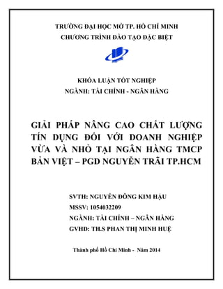 TRƯỜNG ĐẠI HỌC MỞ TP. HỒ CHÍ MINH
CHƯƠNG TRÌNH ĐÀO TẠO ĐẶC BIỆT
KHÓA LUẬN TỐT NGHIỆP
NGÀNH: TÀI CHÍNH - NGÂN HÀNG
GIẢI PHÁP NÂNG CAO CHẤT LƯỢNG
TÍN DỤNG ĐỐI VỚI DOANH NGHIỆP
VỪA VÀ NHỎ TẠI NGÂN HÀNG TMCP
BẢN VIỆT – PGD NGUYỄN TRÃI TP.HCM
SVTH: NGUYỄN ĐÔNG KIM HẬU
MSSV: 1054032209
NGÀNH: TÀI CHÍNH – NGÂN HÀNG
GVHD: TH.S PHAN THỊ MINH HUỆ
Thành phố Hồ Chí Minh - Năm 2014
 