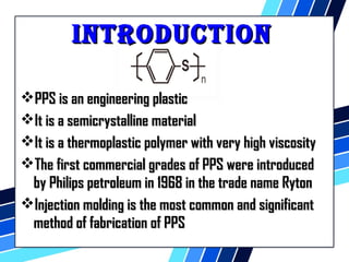 iinnttRRoodduuCCttiioonn 
PPPPSS iiss aann eennggiinneeeerriinngg ppllaassttiicc 
IItt iiss aa sseemmiiccrryyssttaalllliinnee mmaatteerriiaall 
IItt iiss aa tthheerrmmooppllaassttiicc ppoollyymmeerr wwiitthh vveerryy hhiigghh vviissccoossiittyy 
TThhee ffiirrsstt ccoommmmeerrcciiaall ggrraaddeess ooff PPPPSS wweerree iinnttrroodduucceedd 
bbyy PPhhiilliippss ppeettrroolleeuumm iinn 11996688 iinn tthhee ttrraaddee nnaammee RRyyttoonn 
IInnjjeeccttiioonn mmoollddiinngg iiss tthhee mmoosstt ccoommmmoonn aanndd ssiiggnniiffiiccaanntt 
mmeetthhoodd ooff ffaabbrriiccaattiioonn ooff PPPPSS 
 