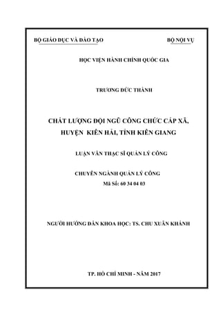 BỘ GIÁO DỤC VÀ ĐÀO TẠO BỘ NỘI VỤ
HỌC VIỆN HÀNH CHÍNH QUỐC GIA
TRƢƠNG ĐỨC THÀNH
CHẤT LƢỢNG ĐỘI NGŨ CÔNG CHỨC CẤP XÃ,
HUYỆN KIÊN HẢI, TỈNH KIÊN GIANG
LUẬN VĂN THẠC SĨ QUẢN LÝ CÔNG
CHUYÊN NGÀNH QUẢN LÝ CÔNG
Mã Số: 60 34 04 03
NGƢỜI HƢỚNG DẪN KHOA HỌC: TS. CHU XUÂN KHÁNH
TP. HỒ CHÍ MINH - NĂM 2017
 