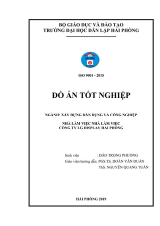 BỘ GIÁO DỤC VÀ ĐÀO TẠO
TRƯỜNG ĐẠI HỌC DÂN LẬP HẢI PHÒNG
-------------------------------
ISO 9001 - 2015
ĐỒ ÁN TỐT NGHIỆP
NGÀNH: XÂY DỰNG DÂN DỤNG VÀ CÔNG NGHIỆP
NHÀ LÀM VIỆC NHÀ LÀM VIỆC
CÔNG TY LG DISPLAY HẢI PHÒNG
Sinh viên : ĐÀO TRỌNG PHƯƠNG
Giáo viên hướng dẫn: PGS.TS. ĐOÀN VĂN DUẨN
ThS. NGUYỄN QUANG TUẤN
HẢI PHÒNG 2019
 