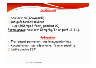 Traitement
Aciclovir ou (=Zovirax®) .
Indiqué: formes sévères
1 cp (200 mg) 5 fois/j pendant 10j
Forme grave: Aciclovir 10 mg/kg/8h en perf 15-21 j,
Prévention
- Traitement permanent des immunodéprimés
- Accouchement par césarienne: femme enceinte.
Lutte contre IST
MOUFFOK N, herpes virus
 
