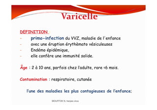 Varicelle
DEFINITION :
- primo-infection du VVZ, maladie de l'enfance
- avec une éruption érythèmato vésiculeuses
- Endémo épidémique,
- elle confère une immunité solide.- elle confère une immunité solide.
Âge : 2 à 10 ans, parfois chez l’adulte, rare <6 mois.
Contamination : respiratoire, cutanée
l’une des maladies les plus contagieuses de l’enfance;
MOUFFOK N, herpes virus
 
