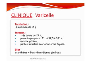 CLINIQUE Varicelle
Incubation :
silencieuse de 14 j
Invasion :Invasion :
très brève de 24 h,
passe inaperçue ou T° à 37,5 à 38°c,
malaise général,
parfois éruption scarlatiniforme fugace.
Etat :
exanthème + énanthème+Signes généraux
MOUFFOK N, herpes virus
 