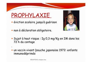 PROPHYLAXIE
éviction scolaire jusqu’à guérison
non à déclaration obligatoire.
Sujet à haut risque : Ig 0,3 mg/Kg en IM dans les
72 h du contage
.
un vaccin vivant (souche japonaise 1972: enfants
immunodéprimés
MOUFFOK N, herpes virus
 