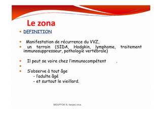 Le zona
DEFINITION
Manifestation de récurrence du VVZ,
un terrain (SIDA, Hodgkin, lymphome, traitement
immunosuppresseur, pathologie vertébrale)
Il peut se voire chez l’immunocompétent .
S’observe à tout âge
- l’adulte âgé
- et surtout le vieillard.
MOUFFOK N, herpes virus
 