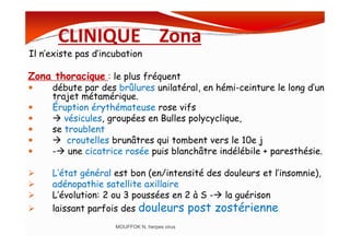 CLINIQUE Zona
Il n’existe pas d’incubation
Zona thoracique : le plus fréquent
débute par des brûlures unilatéral, en hémi-ceinture le long d’un
trajet métamérique.
Éruption érythémateuse rose vifs
vésicules, groupées en Bulles polycyclique,
se troublent
vésicules, groupées en Bulles polycyclique,
se troublent
croutelles brunâtres qui tombent vers le 10e j
- une cicatrice rosée puis blanchâtre indélébile + paresthésie.
L’état général est bon (en/intensité des douleurs et l’insomnie),
adénopathie satellite axillaire
L’évolution: 2 ou 3 poussées en 2 à S - la guérison
laissant parfois des douleurs post zostérienne.
MOUFFOK N, herpes virus
 