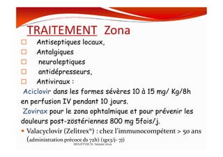 TRAITEMENT Zona
Antiseptiques locaux,
Antalgiques
neuroleptiques
antidépresseurs,
Antiviraux :Antiviraux :
Aciclovir dans les formes sévères 10 à 15 mg/ Kg/8h
en perfusion IV pendant 10 jours.
Zovirax pour le zona ophtalmique et pour prévenir les
douleurs post-zöstériennes 800 mg 5fois/j.
Valacyclovir (Zelitrex®) : chez l’immunocompétent > 50 ans
(administration précoce ds 72h) (1gx3/j- 7j)
MOUFFOK N, herpes virus
 
