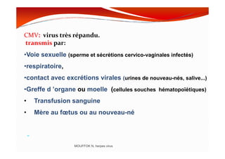 CMV: virus très répandu.
transmis par:
•Voie sexuelle (sperme et sécrétions cervico-vaginales infectés)
•respiratoire,
•contact avec excrétions virales (urines de nouveau-nés, salive...)
MOUFFOK N, herpes virus
•contact avec excrétions virales (urines de nouveau-nés, salive...)
•Greffe d ’organe ou moelle (cellules souches hématopoïétiques)
• Transfusion sanguine
• Mère au fœtus ou au nouveau-né
-
 