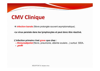CMV Clinique
infection banale (fièvre prolongée souvent asymptomatique).
•Le virus persiste dans les lymphocytes et peut donc être réactivé.
MOUFFOK N, herpes virus
L'infection primaire n'est grave que chez :
- l'immunodéprimé (fièvre, pneumonie, atteinte oculaire...) surtout SIDA.
- greffé
 