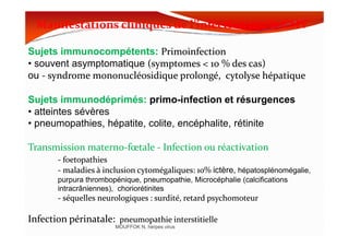 Manifestations cliniques de l’infection par le CMVManifestations cliniques de l’infection par le CMV
Sujets immunocompétents: PrimoinfectionPrimoinfection
• souvent asymptomatique ((symptomessymptomes << 1010 % des cas)% des cas)
ou -- syndromesyndrome mononucléosidiquemononucléosidique prolongé, cytolyse hépatiqueprolongé, cytolyse hépatique
Sujets immunodéprimés: primo-infection et résurgences
• atteintes sévères
• pneumopathies, hépatite, colite, encéphalite, rétinite
MOUFFOK N, herpes virus
• pneumopathies, hépatite, colite, encéphalite, rétinite
TransmissionTransmission maternomaterno--fœtalefœtale -- Infection ou réactivationInfection ou réactivation
-- foetopathiesfoetopathies
-- maladies à inclusionmaladies à inclusion cytomégaliquescytomégaliques:: 1010%% ictère, hépatosplénomégalie,
purpura thrombopénique, pneumopathie, Microcéphalie (calcifications
intracrâniennes), choriorétinites
-- séquelles neurologiques : surdité, retard psychomoteurséquelles neurologiques : surdité, retard psychomoteur
Infection périnatale:Infection périnatale: pneumopathie interstitiellepneumopathie interstitielle
 