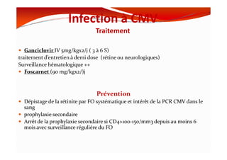 Infection à CMV
Traitement
Ganciclovir IV 5mg/kgx2/j ( 3 à 6 S)
traitement d’entretien à demi dose (rétine ou neurologiques)
Surveillance hématologique ++
Foscarnet (90 mg/kgx2/)j
Prévention
Dépistage de la rétinite par FO systématique et intérêt de la PCR CMV dans le
sang
prophylaxie secondaire
Arrêt de la prophylaxie secondaire si CD4>100-150/mm3 depuis au moins 6
mois avec surveillance régulière du FO
 
