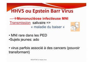HHV5 ou Epstein Barr Virus
--- Mononucléose infectieuse MNI
Transmission salivaire =>
« maladie du baiser »
MOUFFOK N, herpes virus
• MNI rare dans les PED
•Sujets jeunes: ado
• virus parfois associé à des cancers (pouvoir
transformant)
 