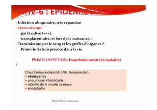 HHV-6 : EPIDEMIOLOGIE
–Infection ubiquitaire, très répandue
–Transmission:
- par la salive (+++),
- transplacentaire, et lors de la naissance ;
–Transmission par le sang et les greffes d'organes ?
- Primo-infection précoce dans la vie
PRIMO-INFECTION: Exanthème subit (6e maladie)
•
MOUFFOK N, herpes virus
Chez l’immunodéprimé (VIH, transplantés)
– résurgence
– pneumonie intersticielle
– atteinte de la moelle osseuse
– encéphalite
 