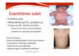 Exanthème subit
6 mois à 3 ans
fièvre élevée (40°C), persiste 1-3j
Éruption de 48h : Macules roses pâles,
Front, Cou et Tronc (ø aux membres)Front, Cou et Tronc (ø aux membres)
Guérison en 1 semaine sans séquelles
Formes cliniques:
Formes asymptomatiques, Fièvre sans éruption
• Convulsions, Méningo-encéphalite
• Syndrome mononucléosique
• Hépatite aiguë, Insuffisance médullaire
MOUFFOK N, herpes virus
 