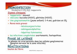 PRIMOINFECTION
Incubation 2-20j (6j): inapparente
Signes cliniques:
inapparente : souvent
vésicules: buccales (HSV1), génitales (HSV2).
Une gingivostomatite (jeune enfant): 1-4 ans, guérison en 15j
Rares mais graves:
- kératoconjonctivites- kératoconjonctivites
- méningoencéphalites
- hépatites fulminantes.
les infections congénitales: avortements, foetopathies.
PHASE DE LATENCE
le génome du virus persiste dans les cellules ganglionnaires
(ganglion nerveux de la zone infectée)
RÉACTIVATIONS
bouton de fièvre.
MOUFFOK N, herpes virus
 