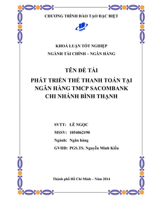 CHƯƠNG TRÌNH ĐÀO TẠO ĐẶC BIỆT
KHOÁ LUẬN TỐT NGHIỆP
NGÀNH TÀI CHÍNH – NGÂN HÀNG
TÊN ĐỀ TÀI
PHÁT TRIỂN THẺ THANH TOÁN TẠI
NGÂN HÀNG TMCP SACOMBANK
CHI NHÁNH BÌNH THẠNH
SVTT: LÊ NGỌC
MSSV: 1054062190
Ngành: Ngân hàng
GVHD: PGS.TS. Nguyễn Minh Kiều
Thành phố Hồ Chí Minh – Năm 2014 
 