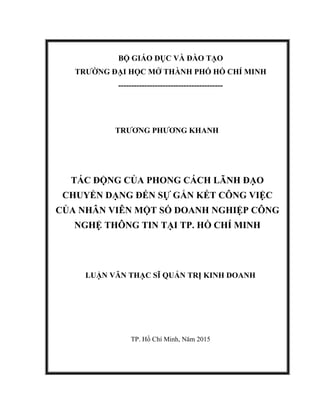 BỘ GIÁO DỤC VÀ ĐÀO TẠO
TRƯỜNG ĐẠI HỌC MỞ THÀNH PHỐ HỒ CHÍ MINH
----------------------------------------
TRƯƠNG PHƯƠNG KHANH
TÁC ĐỘNG CỦA PHONG CÁCH LÃNH ĐẠO
CHUYỂN DẠNG ĐẾN SỰ GẮN KẾT CÔNG VIỆC
CỦA NHÂN VIÊN MỘT SỐ DOANH NGHIỆP CÔNG
NGHỆ THÔNG TIN TẠI TP. HỒ CHÍ MINH
LUẬN VĂN THẠC SĨ QUẢN TRỊ KINH DOANH
TP. Hồ Chí Minh, Năm 2015
 