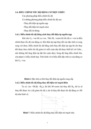 8 1.6. ĐIỀU CHỈNH TỐC ĐỘ ĐỘNG CƠ MỘT CHIỀU Các phƣơng pháp điều chỉnh tốc độ Có những phƣơng pháp điều chỉnh tốc độ sau: -Thay đổi điện áp nguồn nạp -Thay đổi điện trở mạch rotor -Thay đổi từ thông 1.6.1. Điều chỉnh tốc độ bằng cách thay đổi điện áp nguồn nạp Khi cho Uƣ =var thì 0=var . Nếu Mc =const thì tốc độ =var ta điều chỉnh đƣợc tốc độ của động cơ. Khi điện áp nạp thay đổi các đặc tính cơ song song với nhau. Điều chỉnh tốc độ bằng cách thay đổi điện áp nạp thì chỉ thay đổi đƣợc theo chiều tốc độ giảm (vì mỗi cuộn dây đã đƣợc thiết kế với Uđm , nên không thể tăng điện áp đặt lên cuộn dây). Song độ láng điều chỉnh lớn, còn phạm vi điều chỉnh hep. Trên hình vẽ ta biểu diễn đặc tính cơ của động cơ khi Uƣ =var. Hình 6. Đặc tính cơ khi thay đổi điện áp nguồn cung cấp 1.6.2. Điều chỉnh tốc độ bằng thay đổi địên trở mạch Rôto Ta có : =M.(Rt +Rđc), thì khi M=const mà thay đổi Rđc thì ta sẽ thay đổi đƣợc ( độ giảm tốc độ ), tức là thay đổi đƣợc tốc độ động cơ. Đồ thị nhƣ hình vẽ. Hình 7. Điều chỉnh tốc độ bằng thay đổi điện trở mạch rôto  