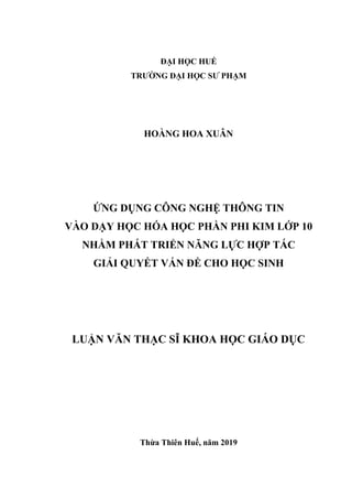 ĐẠI HỌC HUẾ
TRƯỜNG ĐẠI HỌC SƯ PHẠM
HOÀNG HOA XUÂN
ỨNG DỤNG CÔNG NGHỆ THÔNG TIN
VÀO DẠY HỌC HÓA HỌC PHẦN PHI KIM LỚP 10
NHẰM PHÁT TRIỂN NĂNG LỰC HỢP TÁC
GIẢI QUYẾT VẤN ĐỀ CHO HỌC SINH
LUẬN VĂN THẠC SĨ KHOA HỌC GIÁO DỤC
Thừa Thiên Huế, năm 2019
 