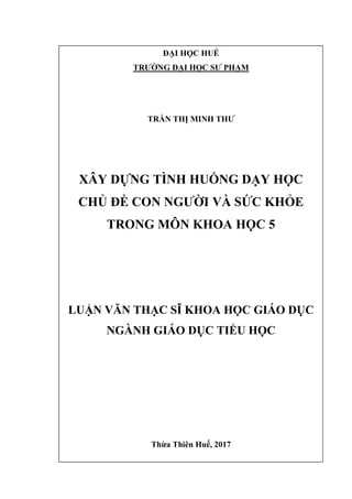 ĐẠI HỌC HUẾ
TRƢỜNG ĐẠI HỌC SƢ PHẠM
TRẦN THỊ MINH THƢ
XÂY DỰNG TÌNH HUỐNG DẠY HỌC
CHỦ ĐỀ CON NGƢỜI VÀ SỨC KHỎE
TRONG MÔN KHOA HỌC 5
LUẬN VĂN THẠC SĨ KHOA HỌC GIÁO DỤC
NGÀNH GIÁO DỤC TIỂU HỌC
Thừa Thiên Huế, 2017
 