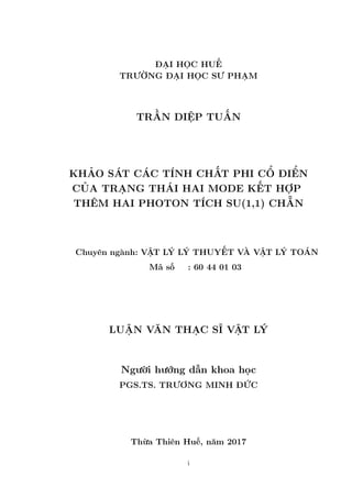 ĐẠI HỌC HUẾ
TRƯỜNG ĐẠI HỌC SƯ PHẠM
TRẦN DIỆP TUẤN
KHẢO SÁT CÁC TÍNH CHẤT PHI CỔ ĐIỂN
CỦA TRẠNG THÁI HAI MODE KẾT HỢP
THÊM HAI PHOTON TÍCH SU(1,1) CHẴN
Chuyên ngành: VẬT LÝ LÝ THUYẾT VÀ VẬT LÝ TOÁN
Mã số : 60 44 01 03
LUẬN VĂN THẠC SĨ VẬT LÝ
Người hướng dẫn khoa học
PGS.TS. TRƯƠNG MINH ĐỨC
Thừa Thiên Huế, năm 2017
i
 