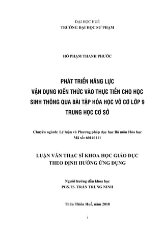 i
ĐẠI HỌC HUẾ
TRƢỜNG ĐẠI HỌC SƢ PHẠM
HỒ PHẠM THANH PHƢỚC
PHÁT TRIỂN NĂNG LỰC
VẬN DỤNG KIẾN THỨC VÀO THỰC TIỄN CHO HỌC
SINH THÔNG QUA BÀI TẬP HÓA HỌC VÔ CƠ LỚP 9
TRUNG HỌC CƠ SỞ
Chuyên ngành: Lý luận và Phƣơng pháp dạy học Bộ môn Hóa học
Mã số: 60140111
LUẬN VĂN THẠC SĨ KHOA HỌC GIÁO DỤC
THEO ĐỊNH HƢỚNG ỨNG DỤNG
Ngƣời hƣớng dẫn khoa học
PGS.TS. TRẦN TRUNG NINH
Thừa Thiên Huế, năm 2018
 