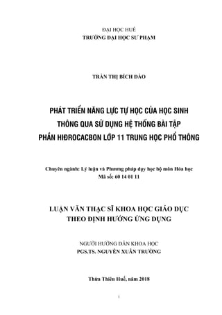 i
ĐẠI HỌC HUẾ
TRƢỜNG ĐẠI HỌC SƢ PHẠM
TRẦN THỊ BÍCH ĐÀO
PHÁT TRIỂN NĂNG LỰC TỰ HỌC CỦA HỌC SINH
THÔNG QUA SỬ DỤNG HỆ THỐNG BÀI TẬP
PHẦN HIĐROCACBON LỚP 11 TRUNG HỌC PHỔ THÔNG
Chuyên ngành: Lý luận và Phƣơng pháp dạy học bộ môn Hóa học
Mã số: 60 14 01 11
LUẬN VĂN THẠC SĨ KHOA HỌC GIÁO DỤC
THEO ĐỊNH HƢỚNG ỨNG DỤNG
NGƢỜI HƢỚNG DẪN KHOA HỌC
PGS.TS. NGUYỄN XUÂN TRƢỜNG
Thừa Thiên Huế, năm 2018
 