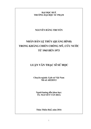 i
ĐẠI HỌC HUẾ
TRƯỜNG ĐẠI HỌC SƯ PHẠM
NGUYỄN ĐĂNG TRUYỀN
NHÂN DÂN LỆ THỦY (QUẢNG BÌNH)
TRONG KHÁNG CHIẾN CHỐNG MỸ, CỨU NƯỚC
TỪ 1965 ĐẾN 1973
LUẬN VĂN THẠC SĨ SỬ HỌC
Chuyên ngành: Lịch sử Việt Nam
Mã số: 60220313
Người hướng dẫn khoa học:
TS. NGUYỄN VĂN HOA
Thừa Thiên Huế, năm 2016
 