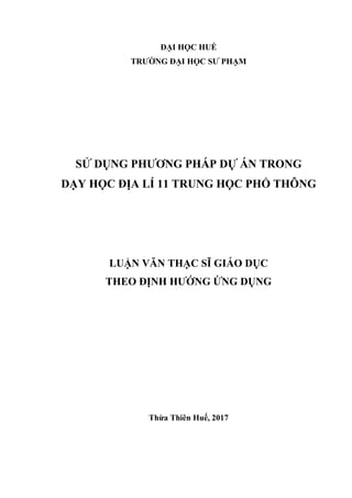 ĐẠI HỌC HUẾ
TRƢỜNG ĐẠI HỌC SƢ PHẠM
SỬ DỤNG PHƢƠNG PHÁP DỰ ÁN TRONG
DẠY HỌC ĐỊA LÍ 11 TRUNG HỌC PHỔ THÔNG
LUẬN VĂN THẠC SĨ GIÁO DỤC
THEO ĐỊNH HƢỚNG ỨNG DỤNG
Thừa Thiên Huế, 2017
 