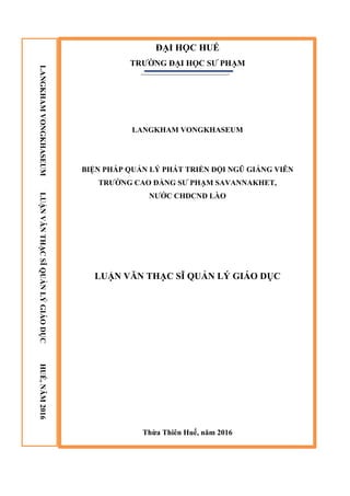 ĐẠI HỌC HUẾ
TRƢỜNG ĐẠI HỌC SƢ PHẠM
LANGKHAM VONGKHASEUM
BIỆN PHÁP QUẢN LÝ PHÁT TRIỂN ĐỘI NGŨ GIẢNG VIÊN
TRƢỜNG CAO ĐẲNG SƢ PHẠM SAVANNAKHET,
NƢỚC CHDCND LÀO
LUẬN VĂN THẠC SĨ QUẢN LÝ GIÁO DỤC
Thừa Thiên Huế, năm 2016
LANGKHAMVONGKHASEUMLUẬNVĂNTHẠCSĨQUẢNLÝGIÁODỤCHUẾ,NĂM2016
 